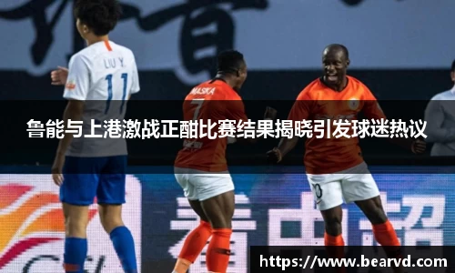 鲁能与上港激战正酣比赛结果揭晓引发球迷热议